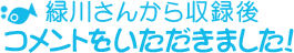 緑川から収録後 コメントをいただきました！